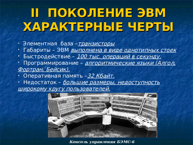 II ПОКОЛЕНИЕ ЭВМ ХАРАКТЕРНЫЕ ЧЕРТЫ  Элементная база – транзисторы  Габариты – ЭВМ выполнена в виде однотипных стоек  Быстродействие – 100 тыс. операций в секунду.  Программирование – алгоритмические языки (Алгол, Фортран, Бейсик).  Оперативная память – 32 Кбайт.  Недостаток – большие размеры, недоступность широкому кругу пользователей.  Элементная база – транзисторы  Габариты – ЭВМ выполнена в виде однотипных стоек  Быстродействие – 100 тыс. операций в секунду.  Программирование – алгоритмические языки (Алгол, Фортран, Бейсик).  Оперативная память – 32 Кбайт.  Недостаток – большие размеры, недоступность широкому кругу пользователей.  Элементная база – транзисторы  Габариты – ЭВМ выполнена в виде однотипных стоек  Быстродействие – 100 тыс. операций в секунду.  Программирование – алгоритмические языки (Алгол, Фортран, Бейсик).  Оперативная память – 32 Кбайт.  Недостаток – большие размеры, недоступность широкому кругу пользователей. Консоль управления БЭМС-6 20 