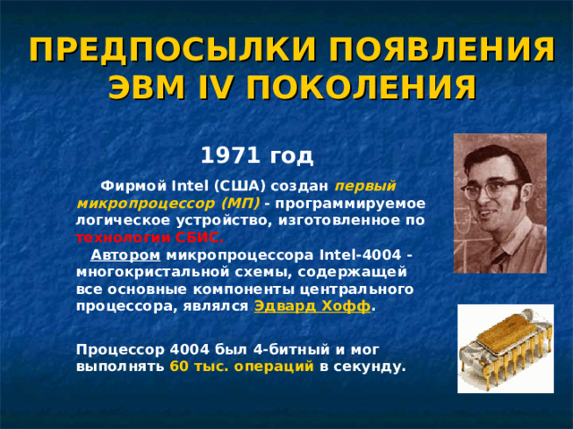 ПРЕДПОСЫЛКИ ПОЯВЛЕНИЯ ЭВМ IV ПОКОЛЕНИЯ 1971 год  Фирмой Intel (США) создан первый микропроцессор (МП) - программируемое логическое устройство, изготовленное по технологии СБИС.    Автором микропроцессора Intel-4004 - многокристальной схемы, содержащей все основные компоненты центрального процессора, являлся Эдвард Хофф .    Процессор 4004 был 4-битный и мог выполнять 60 тыс. операций в секунду. 21 