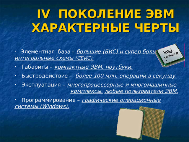 IV ПОКОЛЕНИЕ ЭВМ ХАРАКТЕРНЫЕ ЧЕРТЫ  Элементная база – большие (БИС) и супер большие интегральные схемы (СБИС).   Габариты – компактные ЭВМ, ноутбуки.   Быстродействие – более 100 млн. операций в секунду.  Эксплуатация – многопроцессорные и многомашинные      комплексы,  любые пользователи ЭВМ.  Программирование – графические операционные системы ( Windows) .   Элементная база – большие (БИС) и супер большие интегральные схемы (СБИС).   Габариты – компактные ЭВМ, ноутбуки.   Быстродействие – более 100 млн. операций в секунду.  Эксплуатация – многопроцессорные и многомашинные      комплексы,  любые пользователи ЭВМ.  Программирование – графические операционные системы ( Windows) .   Элементная база – большие (БИС) и супер большие интегральные схемы (СБИС).   Габариты – компактные ЭВМ, ноутбуки.   Быстродействие – более 100 млн. операций в секунду.  Эксплуатация – многопроцессорные и многомашинные      комплексы,  любые пользователи ЭВМ.  Программирование – графические операционные системы ( Windows) .   