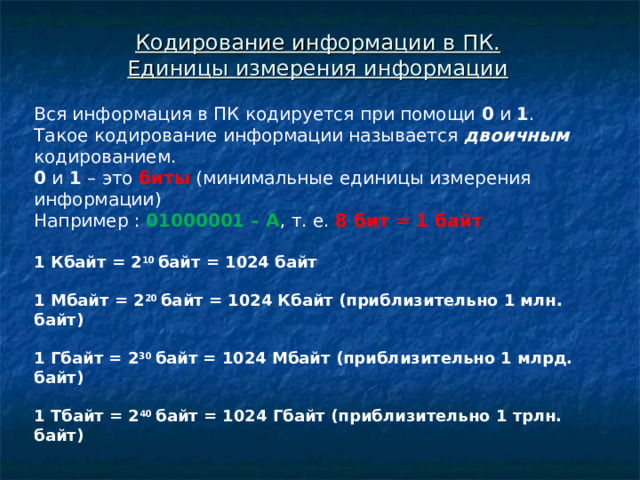 Кодирование информации в ПК.  Единицы измерения информации Вся информация в ПК кодируется при помощи 0 и 1 . Такое кодирование информации называется двоичным кодированием. 0 и 1 – это биты (минимальные единицы измерения информации) Например : 01000001 – А , т. е. 8 бит = 1 байт  1 Кбайт = 2 10 байт = 1024 байт  1 Мбайт = 2 20 байт = 1024 Кбайт (приблизительно 1 млн. байт)  1 Гбайт = 2 30 байт = 1024 Мбайт (приблизительно 1 млрд. байт)  1 Тбайт = 2 40 байт = 1024 Гбайт (приблизительно 1 трлн. байт)      