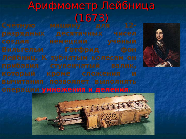 Арифмометр Лейбница (1673) Счётную машину для 12-разрядных десятичных чисел создал немецкий учёный Вильгельм Готфрид фон Лейбниц. К зубчатым колёсам он прибавил ступенчатый валик, который кроме сложения и вычитания позволяет выполнять операции умножения и деления . 