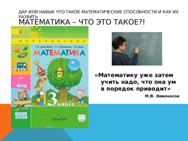 ДАР ИЛИ НАВЫК ЧТО ТАКОЕ МАТЕМАТИЧЕСКИЕ СПОСОБНОСТИ И КАК ИХ РАЗВИТЬ Математика – Что это такое?! «Математику уже затем учить надо, что она ум  в порядок приводит» М.В. Ломоносов 