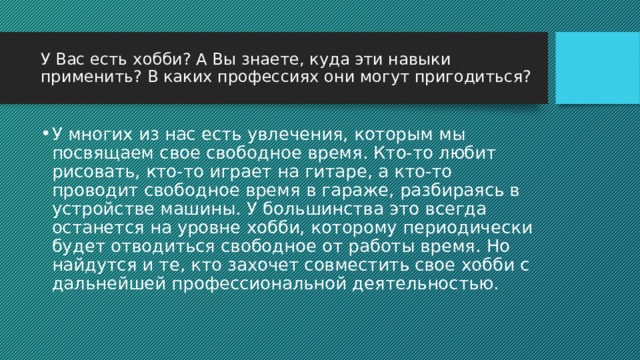 У Вас есть хобби? А Вы знаете, куда эти навыки применить? В каких профессиях они могут пригодиться? У многих из нас есть увлечения, которым мы посвящаем свое свободное время. Кто-то любит рисовать, кто-то играет на гитаре, а кто-то проводит свободное время в гараже, разбираясь в устройстве машины. У большинства это всегда останется на уровне хобби, которому периодически будет отводиться свободное от работы время. Но найдутся и те, кто захочет совместить свое хобби с дальнейшей профессиональной деятельностью. 