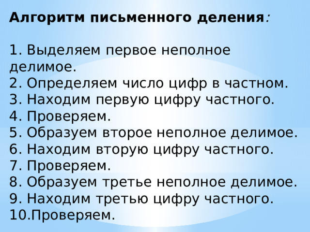 Алгоритм письменного деления : 1. Выделяем первое неполное делимое. 2. Определяем число цифр в частном. 3. Находим первую цифру частного. 4. Проверяем. 5. Образуем второе неполное делимое. 6. Находим вторую цифру частного. 7. Проверяем. 8. Образуем третье неполное делимое. 9. Находим третью цифру частного. 10.Проверяем.   