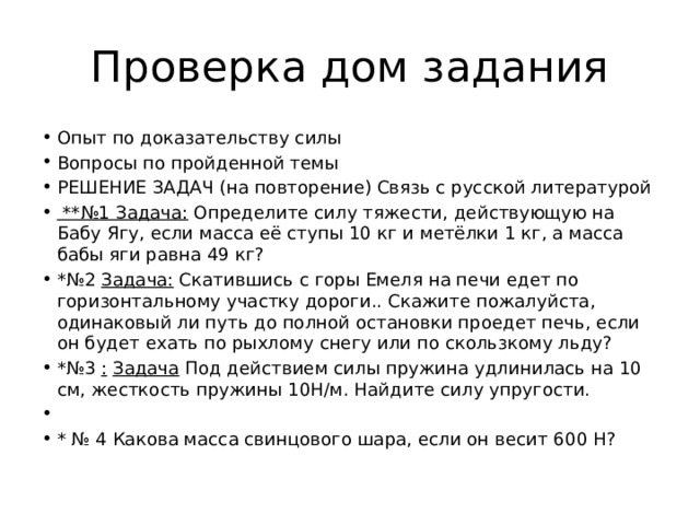 Проверка дом задания Опыт по доказательству силы Вопросы по пройденной темы РЕШЕНИЕ ЗАДАЧ (на повторение) Связь с русской литературой  **№1 Задача: Определите силу тяжести, действующую на Бабу Ягу, если масса её ступы 10 кг и метёлки 1 кг, а масса бабы яги равна 49 кг? *№2 Задача: Скатившись с горы Емеля на печи едет по горизонтальному участку дороги.. Скажите пожалуйста, одинаковый ли путь до полной остановки проедет печь, если он будет ехать по рыхлому снегу или по скользкому льду? *№3 :  Задача Под действием силы пружина удлинилась на 10 см, жесткость пружины 10Н/м. Найдите силу упругости.   * № 4 Какова масса свинцового шара, если он весит 600 Н? 