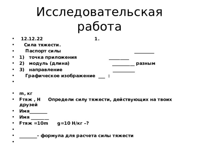 Исследовательская работа  12.12.22                                  1.     Сила тяжести.     Паспорт силы                                                _________ 1)   точка приложения                     _________ 2)   модуль (длина)                           __________ разным 3)   направление                               __________     Графическое изображение  ___  :                                                                                                                                               m, кг Fтяж , Н Определи силу тяжести, действующих на твоих друзей Имя________ Имя ________ Fтяж =10m      g=10 Н/кг –?   ________- формула для расчета силы тяжести   