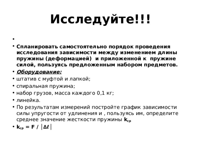 Исследуйте!!!  Спланировать самостоятельно порядок проведения исследования зависимости между изменением длины пружины (деформацией)  и приложенной к  пружине силой, пользуясь предложенным набором предметов. Оборудование: штатив с муфтой и лапкой; спиральная пружина; набор грузов, масса каждого 0,1 кг; линейка. По результатам измерений постройте график зависимости силы упругости от удлинения и , пользуясь им, определите среднее значение жесткости пружины k ср k ср  = F / │∆ℓ│ 