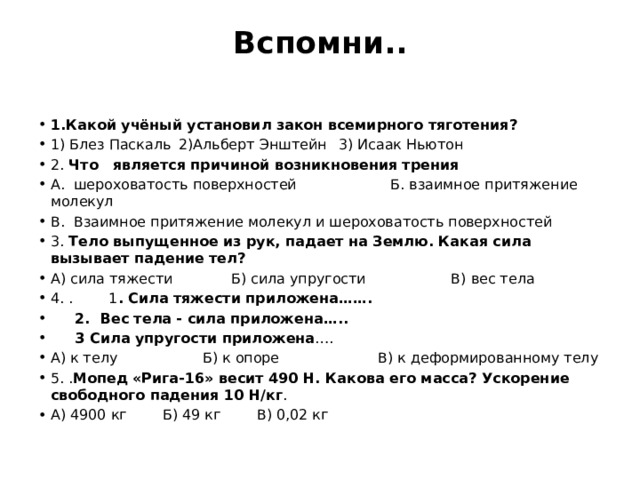 Вспомни..   1.Какой учёный установил закон всемирного тяготения? 1) Блез Паскаль   2)Альберт Энштейн   3) Исаак Ньютон 2. Что   является причиной возникновения трения А.  шероховатость поверхностей Б. взаимное притяжение молекул В.  Взаимное притяжение молекул и шероховатость поверхностей 3. Тело выпущенное из рук, падает на Землю. Какая сила вызывает падение тел?          А) сила тяжести Б) сила упругости В) вес тела 4. . 1 . Сила тяжести приложена…….    2.  Вес тела - сила приложена…..  3 Сила упругости приложена …. А) к телу Б) к опоре В) к деформированному телу 5. . Мопед «Рига-16» весит 490 Н. Какова его масса? Ускорение свободного падения 10 Н/кг . А) 4900 кг        Б) 49 кг        В) 0,02 кг 