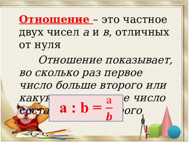 Отношение – это частное двух чисел а и в , отличных от нуля  Отношение показывает, во сколько раз первое число больше второго или какую часть первое число составляет от второго  