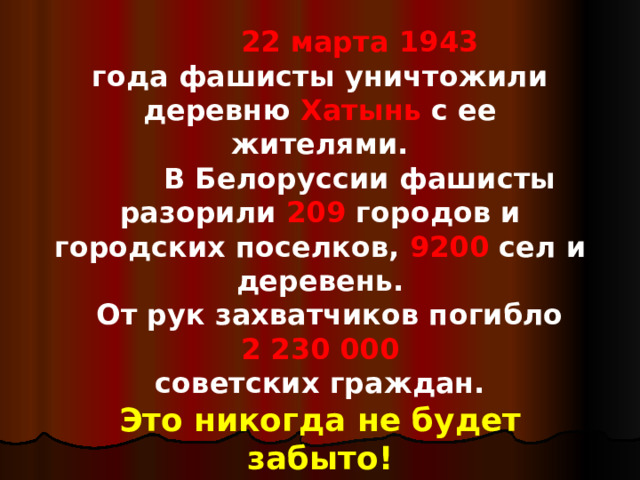  22 марта  1943  года фашисты уничтожили деревню Хатынь с ее жителями.  В Белоруссии фашисты разорили 209 городов и городских поселков, 9200 сел и деревень.  От рук захватчиков погибло 2 230 000 советских граждан. Это никогда не будет  забыто! 