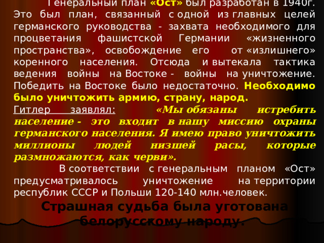  Генеральный план «Ост»  был разработан в 1940г. Это был план, связанный с одной из главных целей германского руководства - захвата необходимого для процветания фашистской Германии «жизненного пространства», освобождение его от «излишнего» коренного населения. Отсюда и вытекала тактика ведения войны на Востоке - войны на уничтожение. Победить на Востоке было недостаточно. Необходимо было уничтожить армию, страну, народ. Гитлер заявлял:  «Мы обязаны истребить население - это входит в нашу миссию охраны германского населения. Я имею право уничтожить миллионы людей низшей расы, которые размножаются, как черви».  В соответствии с генеральным планом «Ост» предусматривалось уничтожение на территории республик СССР и Польши 120-140 млн.человек. Страшная судьба была уготована белорусскому народу. 