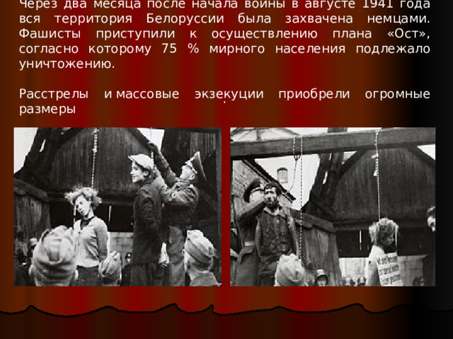Через два месяца после начала войны в августе 1941 года вся территория Белоруссии была захвачена немцами. Фашисты приступили к осуществлению плана «Ост», согласно которому 75 % мирного населения подлежало уничтожению. Расстрелы и массовые экзекуции приобрели огромные размеры . 