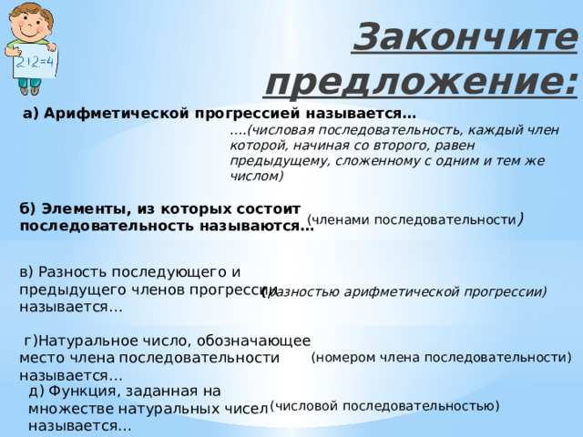 Закончите предложение: а) Арифметической прогрессией называется… … .(числовая последовательность, каждый член которой, начиная со второго, равен предыдущему, сложенному с одним и тем же числом) б) Элементы, из которых состоит последовательность называются… (членами последовательности ) в) Разность последующего и предыдущего членов прогрессии называется… ( разностью арифметической прогрессии)  г)Натуральное число, обозначающее место члена последовательности называется… (номером члена последовательности) д) Функция, заданная на множестве натуральных чисел называется… (числовой последовательностью) 