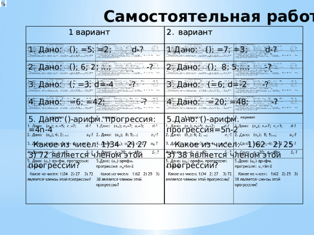 Самостоятельная работа  1 вариант  1 вариант вариант 1. Дано: (); =5; =2; d-? вариант 2. Дано: (); 6; 2; …; -? 1.Дано: (); =7; =3; d-? 2. Дано: (); 8; 5;…; -? 3. Дано: (; =3; d=-4 -? 3. Дано: (=6; d=-2 -? 4. Дано: =6; =42; -? 4. Дано: =20; =48; -? 5. Дано: ()-арифм. прогрессия: =4n-4  Какое из чисел: 1)34 2) 27 3) 72 является членом этой прогрессии? 5.Дано: ()-арифм. прогрессия=5n-2    Какое из чисел: 1)62 2) 25 3) 38 является членом этой прогрессии?  