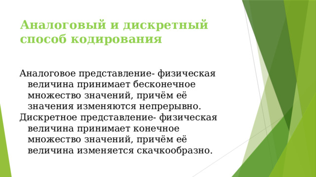 Аналоговый и дискретный способ кодирования Аналоговое представление- физическая величина принимает бесконечное множество значений, причём её значения изменяются непрерывно. Дискретное представление- физическая величина принимает конечное множество значений, причём её величина изменяется скачкообразно. 