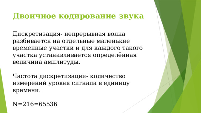 Двоичное кодирование звука Дискретизация- непрерывная волна разбивается на отдельные маленькие временные участки и для каждого такого участка устанавливается определённая величина амплитуды. Частота дискретизации- количество измерений уровня сигнала в единицу времени. N=216=65536 