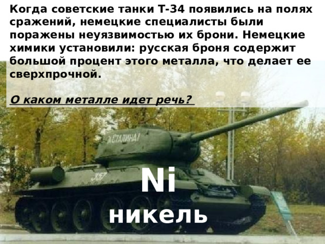 Когда советские танки Т-34 появились на полях сражений, немецкие специалисты были поражены неуязвимостью их брони. Немецкие химики установили: русская броня содержит большой процент этого металла, что делает ее сверхпрочной.  О каком металле идет речь? Ni никель 
