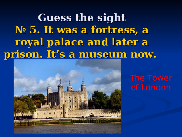    Guess the sight  № 5. It was a fortress, a royal palace and later a prison. It’s a museum now. The Tower of London 