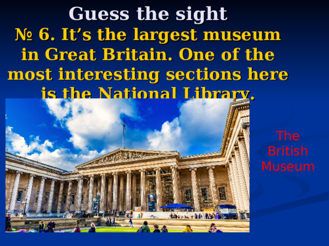   Guess the sight  № 6.  It’s the largest museum in Great Britain. One of the most interesting sections here is the National Library. The British Museum 