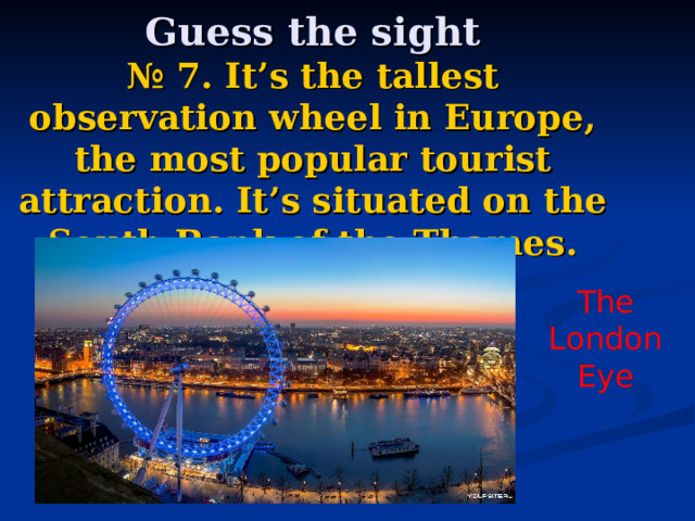    Guess the sight  № 7.  It’s the tallest observation wheel in Europe, the most popular tourist attraction. It’s situated on the South Bank of the Thames. The London Eye 