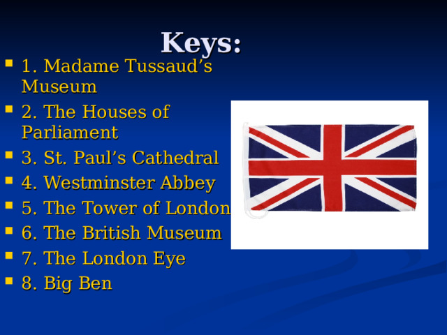Keys: 1. Madame Tussaud’s Museum 2. The Houses of Parliament 3. St. Paul’s Cathedral 4. Westminster Abbey 5. The Tower of London 6. The British Museum 7. The London Eye 8. Big Ben  