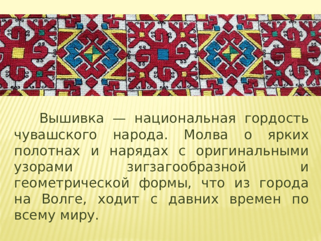 Вышивка — национальная гордость чувашского народа. Молва о ярких полотнах и нарядах с оригинальными узорами зигзагообразной и геометрической формы, что из города на Волге, ходит с давних времен по всему миру.