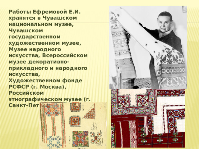Работы Ефремовой Е.И. хранятся в Чувашском национальном музее, Чувашском государственном художественном музее, Музее народного искусства, Всероссийском музее декоративно-прикладного и народного искусства, Художественном фонде РСФСР (г. Москва), Российском этнографическом музее (г. Санкт-Петербург).