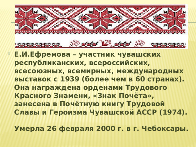 Е.И.Ефремова – участник чувашских республиканских, всероссийских, всесоюзных, всемирных, международных выставок с 1939 (более чем в 60 странах). Она награждена орденами Трудового Красного Знамени, «Знак Почёта», занесена в Почётную книгу Трудовой Славы и Героизма Чувашской АССР (1974). Умерла 26 февраля 2000 г. в г. Чебоксары.