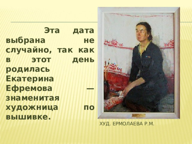 Эта дата выбрана не случайно, так как в этот день родилась Екатерина Ефремова — знаменитая художница по вышивке. худ. Ермолаева Р.М.
