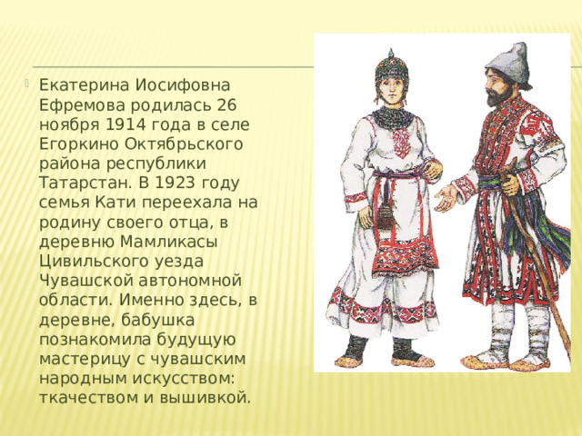 Екатерина Иосифовна Ефремова родилась 26 ноября 1914 года в селе Егоркино Октябрьского района республики Татарстан. В 1923 году семья Кати переехала на родину своего отца, в деревню Мамликасы Цивильского уезда Чувашской автономной области. Именно здесь, в деревне, бабушка познакомила будущую мастерицу с чувашским народным искусством: ткачеством и вышивкой.