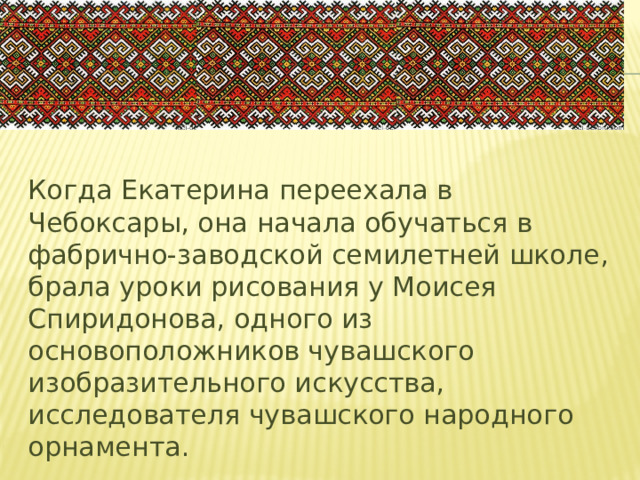 Когда Екатерина переехала в Чебоксары, она начала обучаться в фабрично-заводской семилетней школе, брала уроки рисования у Моисея Спиридонова, одного из основоположников чувашского изобразительного искусства, исследователя чувашского народного орнамента.