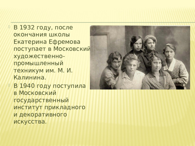 В 1932 году, после окончания школы Екатерина Ефремова поступает в Московский художественно-промышленный техникум им. М. И. Калинина. В 1940 году поступила в Московский государственный институт прикладного и декоративного искусства.