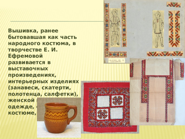 Вышивка, ранее бытовавшая как часть народного костюма, в творчестве Е. И. Ефремовой развивается в выставочных произведениях, интерьерных изделиях (занавеси, скатерти, полотенца, салфетки), женской и детской одежде, сценическом костюме, сувенирах.