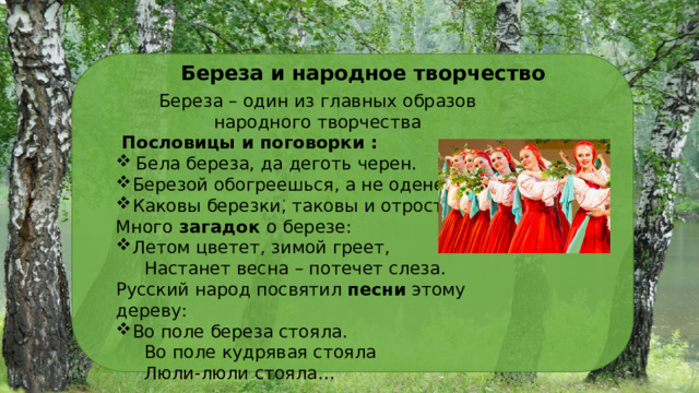 Береза и народное творчество Береза – один из главных образов народного творчества  Пословицы и поговорки :  Бела береза, да деготь черен. Березой обогреешься, а не оденешься. Каковы березки, таковы и отростки. Много загадок о березе: Летом цветет, зимой греет,  Настанет весна – потечет слеза. Русский народ посвятил песни этому дереву: Во поле береза стояла.  Во поле кудрявая стояла  Люли-люли стояла… . 