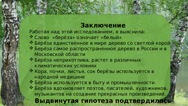 Заключение Работая над этой исследованием, я выяснила: Слово «берёза» означает «белый» Берёза единственное в мире дерево со светлой корой Берёза самое распространенное дерево в России и в Московской области Берёза неприхотлива, растет в различных климатических условиях Кора, почки, листья, сок берёзы используется в народной медицине Берёза используется в быту и промышленности. Берёза вдохновляет поэтов, писателей, художников, музыкантов на создание прекрасных произведений. Выдвинутая гипотеза подтвердилась . 