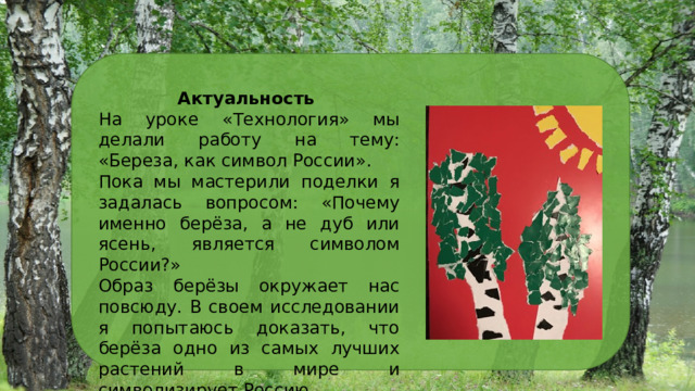 Актуальность На уроке «Технология» мы делали работу на тему: «Береза, как символ России». Пока мы мастерили поделки я задалась вопросом: «Почему именно берёза, а не дуб или ясень, является символом России?» Образ берёзы окружает нас повсюду. В своем исследовании я попытаюсь доказать, что берёза одно из самых лучших растений в мире и символизирует Россию. 