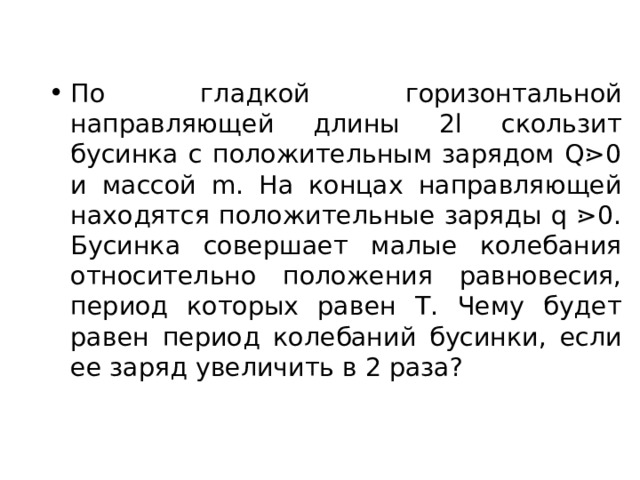 По гладкой горизонтальной направляющей длины 2 l скользит бусинка с положительным зарядом Q ⋗0 и массой m . На концах направляющей находятся положительные заряды q ⋗0. Бусинка совершает малые колебания относительно положения равновесия, период которых равен Т. Чему будет равен период колебаний бусинки, если ее заряд увеличить в 2 раза? 