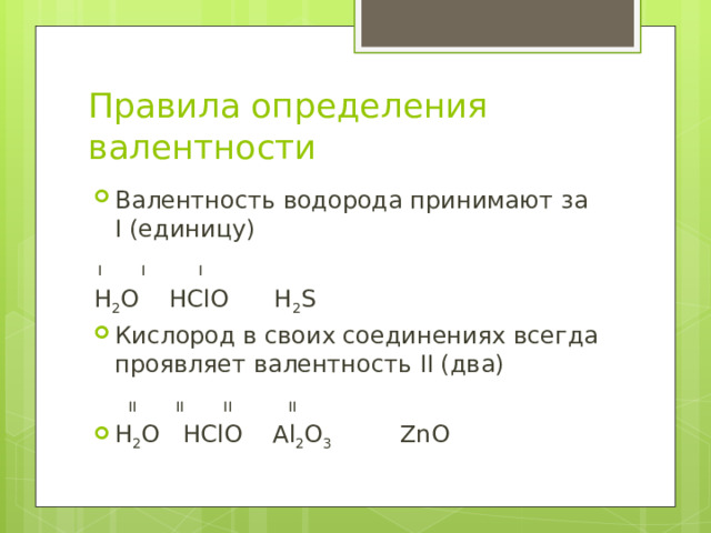 Правила определения валентности Валентность водорода принимают за I (единицу)  I I I H 2 O HClO H 2 S Кислород в своих соединениях всегда проявляет валентность II (два)  II II II II H 2 O HClO Al 2 O 3 ZnO 