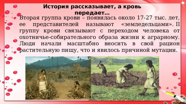 История рассказывает, а кровь передает… Вторая группа крови – появилась около 17-27 тыс. лет, ее представителей называют «земледельцами».  II группу крови связывают с переходом человека от охотничье-собирательного образа жизни к аграрному. Люди начали масштабно вносить в свой рацион растительную пищу, что и явилось причиной мутации. 