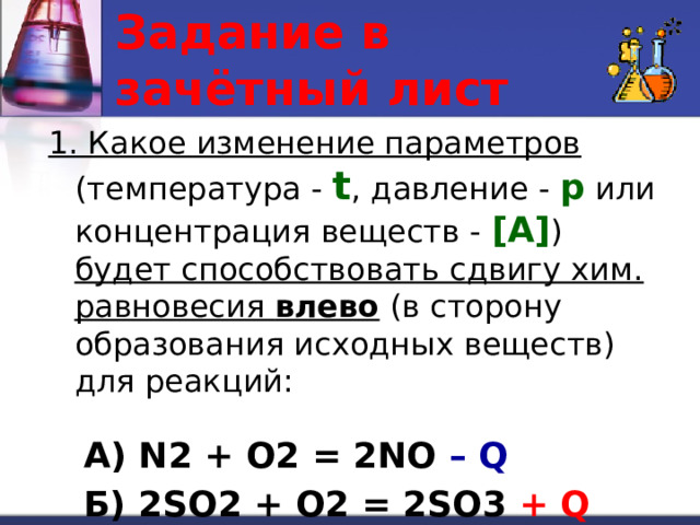 Задание в зачётный лист 1. Какое изменение параметров (температура - t , давление - p или концентрация веществ - [A] ) будет способствовать сдвигу хим. равновесия влево (в сторону образования исходных веществ) для реакций: А) N2 + O2 = 2NO – Q Б) 2SO2 + O2 = 2SO3 + Q 