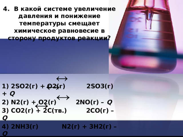 4. В какой системе увеличение давления и понижение температуры смещает химическое равновесие в сторону продуктов реакции?     1) 2SO2(г) + O2(г) 2SО3(г) + Q 2) N2(г) + О2(г) 2NO(г) – Q 3) CO2(г) + 2C(тв.) 2CO(г) – Q 4) 2NH3(г) N2(г) + 3H2(г) – Q 