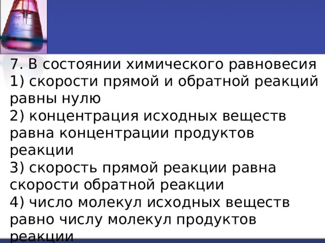 7. В состоянии химического равновесия 1) скорости прямой и обратной реакций равны нулю 2) концентрация исходных веществ равна концентрации продуктов реакции 3) скорость прямой реакции равна скорости обратной реакции 4) число молекул исходных веществ равно числу молекул продуктов реакции 