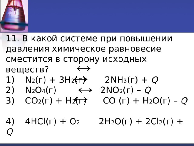 11. В какой системе при повышении давления химическое равновесие сместится в сторону исходных веществ? 1)  N 2 (г) + 3H 2 (г) 2NH 3 (г) + Q  2)  N 2 O 4 (г) 2NO 2 (г) – Q  3)  CO 2 (г) + H 2 (г) CO (г) + H 2 O(г) – Q  4)  4HCl(г) + O 2 2H 2 O(г) + 2Cl 2 (г) + Q  