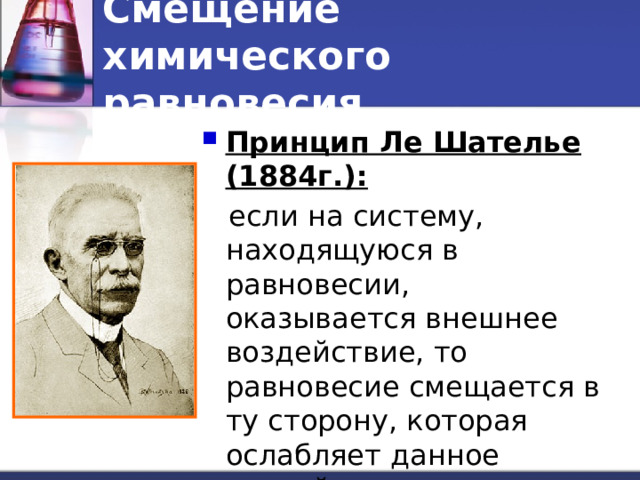 Смещение химического равновесия Принцип Ле Шателье (1884г.):  если на систему, находящуюся в равновесии, оказывается внешнее воздействие, то равновесие смещается в ту сторону, которая ослабляет данное воздействие. 