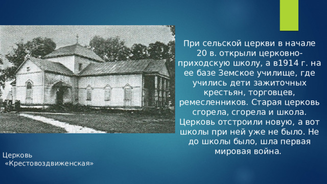 При сельской церкви в начале 20 в. открыли церковно-приходскую школу, а в1914 г. на ее базе Земское училище, где учились дети зажиточных крестьян, торговцев, ремесленников. Старая церковь сгорела, сгорела и школа. Церковь отстроили новую, а вот школы при ней уже не было. Не до школы было, шла первая мировая война. Церковь  «Крестовоздвиженская»   