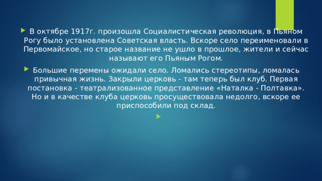 В октябре 1917г. произошла Социалистическая революция, в Пьяном Рогу было установлена Советская власть. Вскоре село переименовали в Первомайское, но старое название не ушло в прошлое, жители и сейчас называют его Пьяным Рогом. Большие перемены ожидали село. Ломались стереотипы, ломалась привычная жизнь. Закрыли церковь - там теперь был клуб. Первая постановка - театрализованное представление «Наталка - Полтавка». Но и в качестве клуба церковь просуществовала недолго, вскоре ее приспособили под склад. 