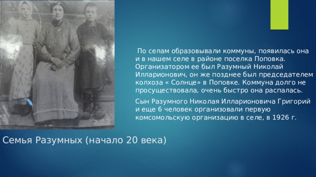  По селам образовывали коммуны, появилась она и в нашем селе в районе поселка Поповка. Организатором ее был Разумный Николай Илларионович, он же позднее был председателем колхоза « Солнце» в Поповке. Коммуна долго не просуществовала, очень быстро она распалась. Сын Разумного Николая Илларионовича Григорий и еще 6 человек организовали первую комсомольскую организацию в селе, в 1926 г. Семья Разумных (начало 20 века)   