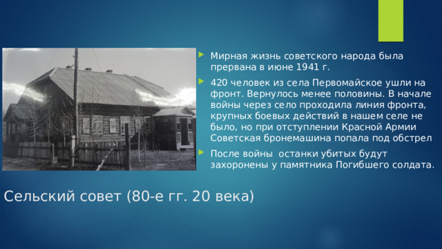 Мирная жизнь советского народа была прервана в июне 1941 г. 420 человек из села Первомайское ушли на фронт. Вернулось менее половины. В начале войны через село проходила линия фронта, крупных боевых действий в нашем селе не было, но при отступлении Красной Армии Советская бронемашина попала под обстрел После войны останки убитых будут захоронены у памятника Погибшего солдата.  Сельский совет (80-е гг. 20 века)   