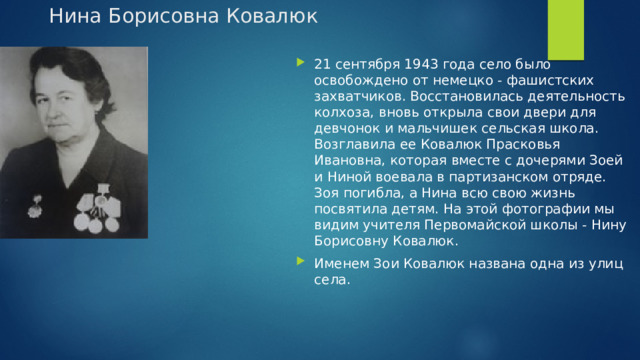 Нина Борисовна Ковалюк   21 сентября 1943 года село было освобождено от немецко - фашистских захватчиков. Восстановилась деятельность колхоза, вновь открыла свои двери для девчонок и мальчишек сельская школа. Возглавила ее Ковалюк Прасковья Ивановна, которая вместе с дочерями Зоей и Ниной воевала в партизанском отряде. Зоя погибла, а Нина всю свою жизнь посвятила детям. На этой фотографии мы видим учителя Первомайской школы - Нину Борисовну Ковалюк. Именем Зои Ковалюк названа одна из улиц села. 