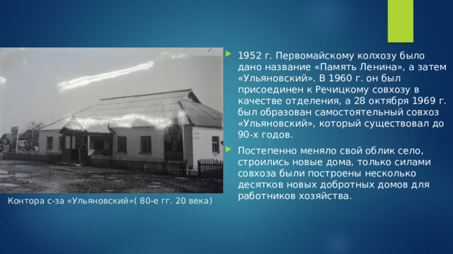 1952 г. Первомайскому колхозу было дано название «Память Ленина», а затем «Ульяновский». В 1960 г. он был присоединен к Речицкому совхозу в качестве отделения, а 28 октября 1969 г. был образован самостоятельный совхоз «Ульяновский», который существовал до 90-х годов. Постепенно меняло свой облик село, строились новые дома, только силами совхоза были построены несколько десятков новых добротных домов для работников хозяйства.  Контора с-за «Ульяновский»( 80-е гг. 20 века)   